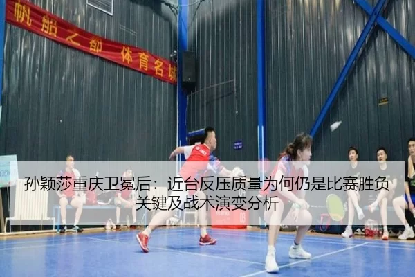 孙颖莎重庆卫冕后：近台反压质量为何仍是比赛胜负关键及战术演变分析